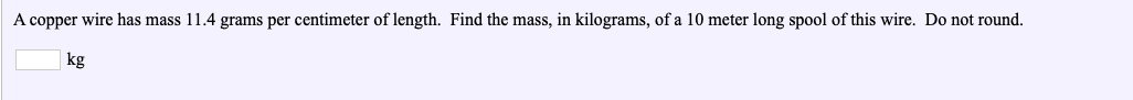 A copper wire has mass 11.4 grams per centimeter of length. Find the mass, in kilograms, of a 10 meter long spool of this wire. Do not round.
kg
