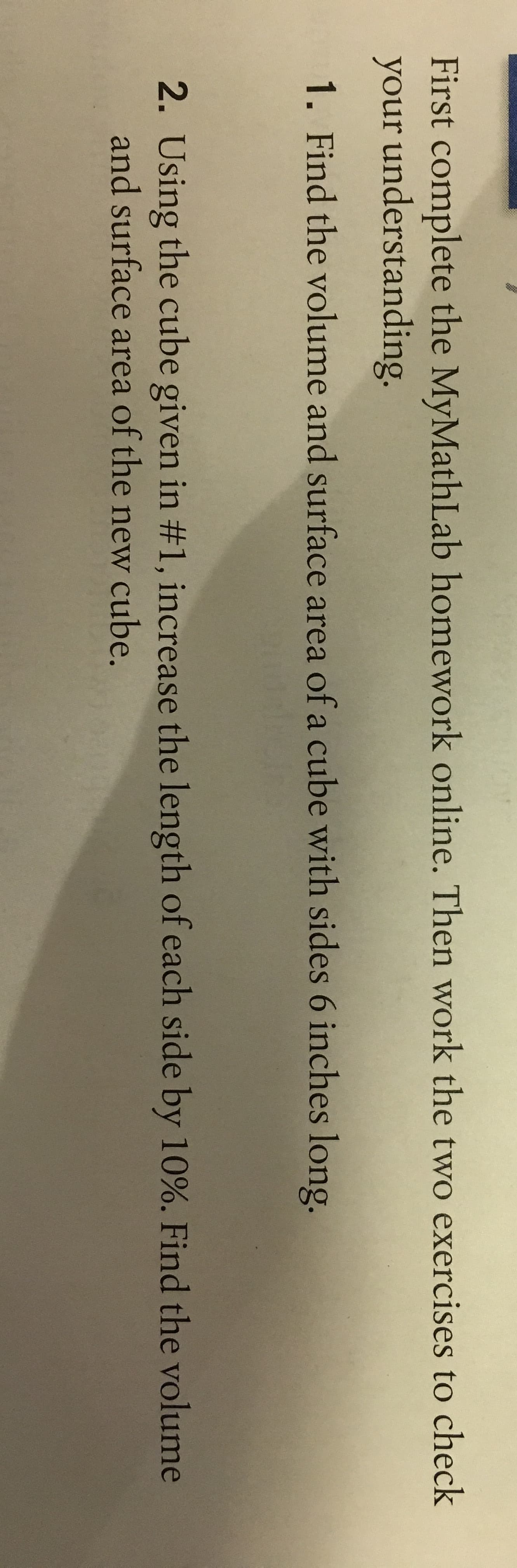 First complete the MyMathLab homework online. Then work the two exercises to check
your understanding
1. Find the volume and surface area of a cube with sides 6 inches long.
2. Using the cube given in #1, increase the length ofeach side by 10%. Find the volume
and surface area of the new cube.
