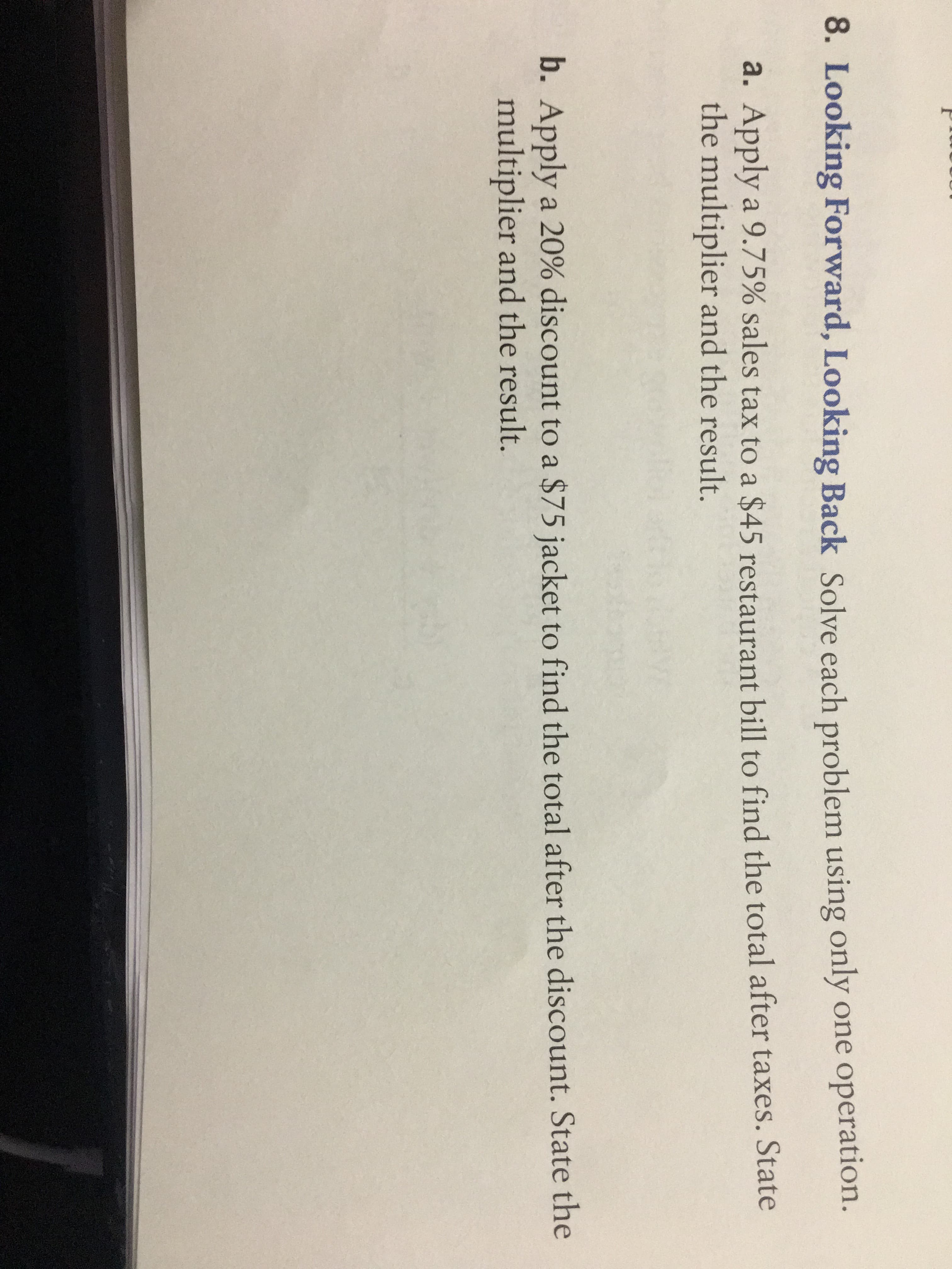 8. Looking Forward, Looking Back Solve each problem using only one operation.
a. Apply a 9.75% sales tax to a $45 restaurant bill to find the total after taxes. State
the multiplier and the result.
b. Apply a 20% discount to a $75 jacket to find the total after the discount. State the
multiplier and the result.
