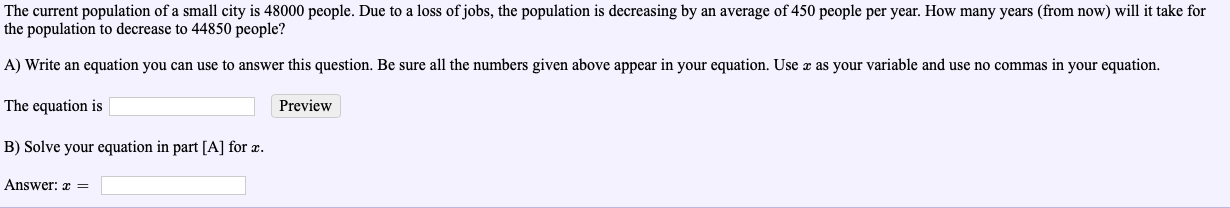 The current population of a small city is 48000 people. Due to a loss of jobs, the population is decreasing by an average of 450 people per year. How many years (from now) will it take for
the population to decrease to 44850 people?
A) Write an equation you can use to answer this question. Be sure all the numbers given above appear in your equation. Use z as your variable and use no commas in your equation.
The equation is
B) Solve your equation in part [A] for z.
Preview
Answer: E
