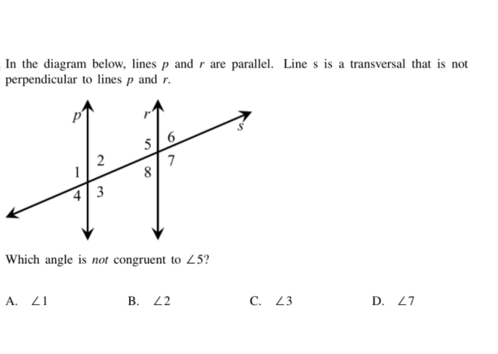 In the diagram below, lines p and r are parallel. Line s is a transversal that is not
perpendicular to lines p and r.
5
6.
2
1
8
4 3
Which angle is not congruent to 25?
A. 21
В. 22
С. 23
D. 27
