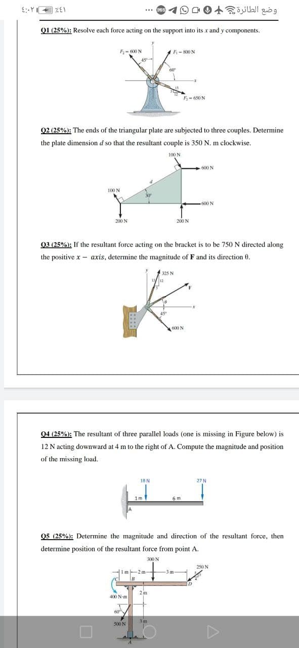 وضع الطائرة
Q1 (25%): Resolve each force acting on the support into its x and y components.
F- 600 N
F- 800 N
45
-
60
5- 650 N
Q2 (25%): The ends of the triangular plate are subjected to three couples. Determine
the plate dimension d so that the resultant couple is 350 N. m clockwise.
100 N
-600 N
100 N
30
600 N
200 N
200 N
03 (25%): If the resultant force acting on the bracket is to be 750 N directed along
the positive x - axis, determine the magnitude of F and its direction 0.
325 N
45
600 N
04 (25%): The resultant of three parallel loads (one is missing in Figure below) is
12 N acting downward at 4 m to the right of A. Compute the magnitude and position
of the missing load.
18 N
27 N
1m
6 m
05 (25%): Determine the magnitude and direction of the resultant force, then
determine position of the resultant force from point A.
300 N
250 N
1m-2 m
B
3m
2 m
400 N-m
60
500 N
3m
