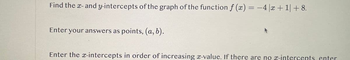 Find the x- and y-intercepts of the graph of the function f(x) = -4x+1| +8.
Enter your answers as points, (a, b).
Enter the x-intercepts in order of increasing x-value. If there are no x-intercepts, enter