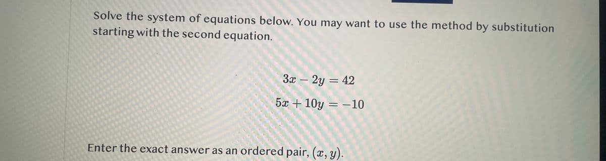 Solve the system of equations below. You may want to use the method by substitution
starting with the second equation.
3x-2y = 42
5x+10y = -10
Enter the exact answer as an ordered pair, (x, y).