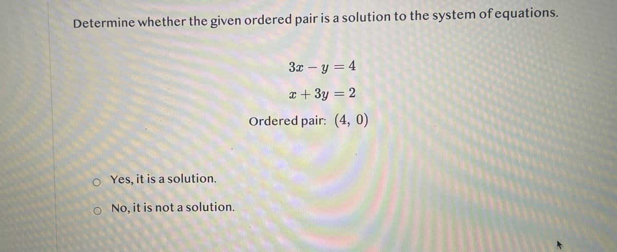 Determine whether the given ordered pair is a solution to the system of equations.
Yes, it is a solution.
O No, it is not a solution.
O
3x-y = 4
x + 3y = 2
Ordered pair: (4, 0)