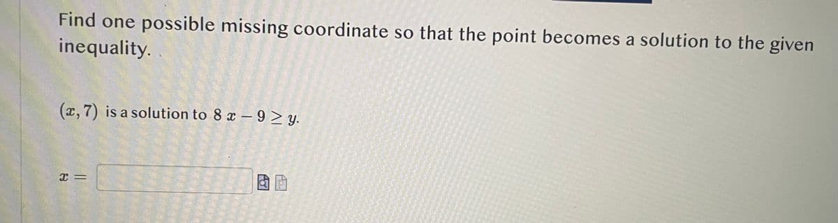 Find one possible missing coordinate so that the point becomes a solution to the given
inequality.
(x, 7) is a solution to 8 x -9≥y.
X=
& P