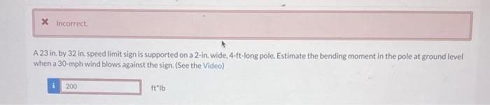 X Incorrect.
A 23 in. by 32 in. speed limit sign is supported on a 2-in. wide, 4-ft-long pole. Estimate the bending moment in the pole at ground level
when a 30-mph wind blows against the sign. (See the Video)
200
ft"lb
