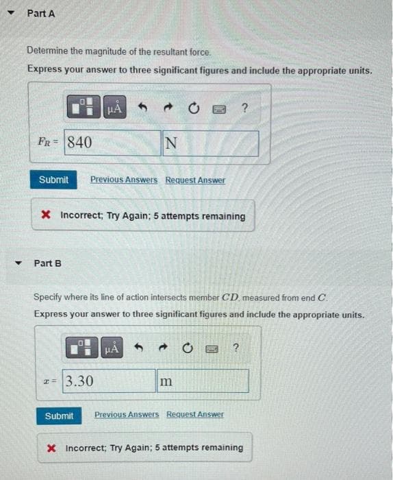 ▼
▼
Part A
Determine the magnitude of the resultant force.
Express your answer to three significant figures and include the appropriate units.
FR= 840
Part B
Submit Previous Answers Request Answer
μA
X Incorrect; Try Again; 5 attempts remaining
0
2= 3.30
Submit
N
Specify where its line of action intersects member CD measured from end C.
Express your answer to three significant figures and include the appropriate units.
CE
HÅ
m
0
?
Previous Answers Request Answer
?
X Incorrect; Try Again; 5 attempts remaining