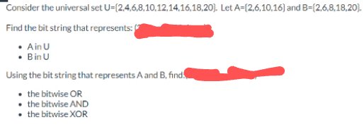 Consider the universal set U=(2,4,6,8,10,12,14,16,18,20). Let A-(2,6,10,16) and B-(2,6,8,18,20).
Find the bit string that represents:
• Ain U
• Bin U
Using the bit string that represents A and B, find.
• the bitwise OR
the bitwise AND
• the bitwise XOR