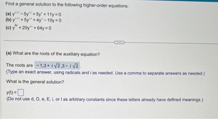 Find a general solution to the following higher-order equations.
(a) y'"-5y'' + 5y + 11y=0)
(b) y + 5y + 4y' - 10y = 0
(c) y + 20y" + 64y = 0
***
(a) What are the roots of the auxiliary equation?
The roots are -1,3+ i√√2,3-i√√2.
(Type an exact answer, using radicals and i as needed. Use a comma to separate answers as needed.)
What is the general solution?
y(t) =
(Do not use d, D, e, E, i, or I as arbitrary constants since these letters already have defined meanings.)