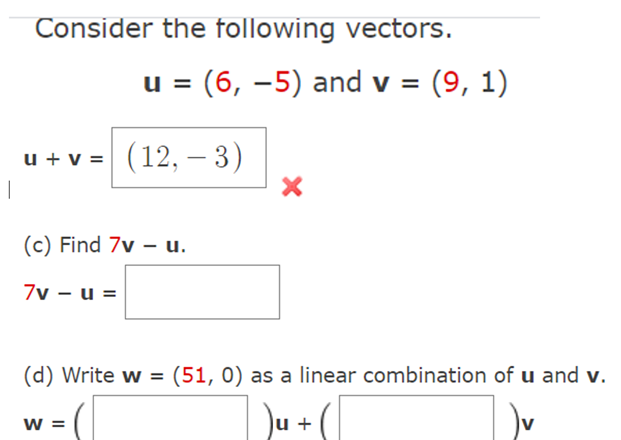 Consider the following vectors.
u
(6, –5) and v = (9, 1)
u + v = (12, – 3)
|
(c) Find 7v – u.
7v – u =
(d) Write w = (51, 0) as a linear combination of u and v.
Du +
w =
v
