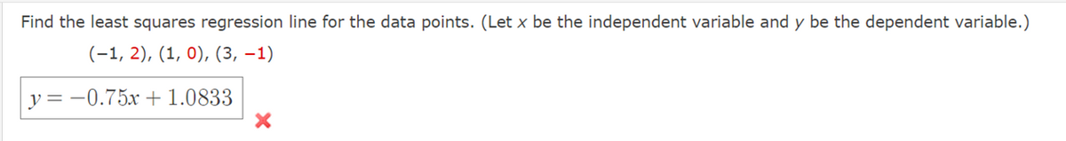 Find the least squares regression line for the data points. (Let x be the independent variable and y be the dependent variable.)
(-1, 2), (1, 0), (3, –1)
y = -0.75x +1.0833
