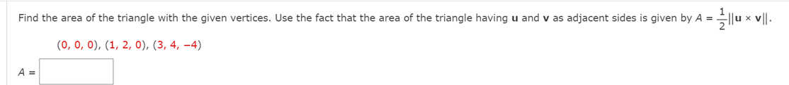Find the area of the triangle with the given vertices. Use the fact that the area of the triangle having u and v as adjacent sides is given by A = ||u x v||.
(0, 0, 0), (1, 2, 0), (3, 4, –4)
A =
