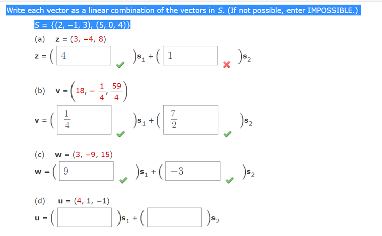 Write each vector as a linear combination of the vectors in S. (If not possible, enter IMPOSSIBLE.)
S = {(2, –1, 3), (5, 0, 4)}
(a)
z = (3, –4, 8)
- - ( 4
)a, • ( 1
Z =
(») v-(10, -)
1 59
V =
18,
4
1
7
)e, + (
V =
4
(c)
w = (3, -9, 15)
( 9
s, + ( -3
W =
(d)
u = (4, 1, –1)
u =
