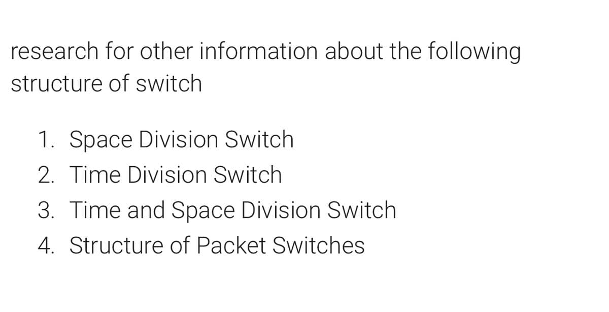 research for other information about the following
structure of switch
1. Space Division Switch
2. Time Division Switch
3. Time and Space Division Switch
4. Structure of Packet Switches