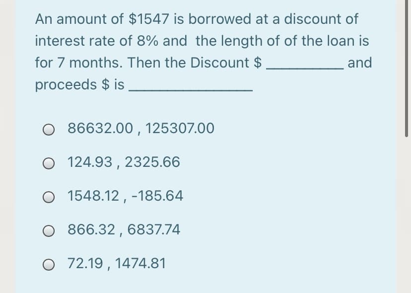 An amount of $1547 is borrowed at a discount of
interest rate of 8% and the length of of the loan is
for 7 months. Then the Discount $
and
proceeds $ is
86632.00 , 125307.00
O 124.93 , 2325.66
1548.12 , -185.64
866.32 , 6837.74
O 72.19 , 1474.81
