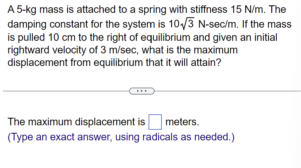 A 5-kg mass is attached to a spring with stiffness 15 N/m. The
damping constant for the system is 10√3 N-sec/m. If the mass
is pulled 10 cm to the right of equilibrium and given an initial
rightward velocity of 3 m/sec, what is the maximum
displacement from equilibrium that it will attain?
The maximum displacement is meters.
(Type an exact answer, using radicals as needed.)