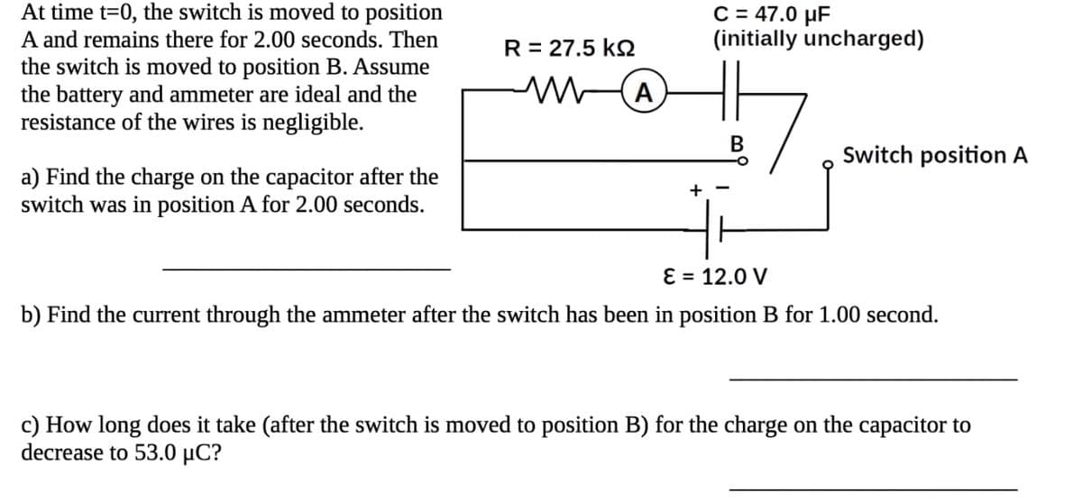 At time t=0, the switch is moved to position
A and remains there for 2.00 seconds. Then
the switch is moved to position B. Assume
the battery and ammeter are ideal and the
resistance of the wires is negligible.
a) Find the charge on the capacitor after the
switch was in position A for 2.00 seconds.
R = 27.5 ΚΩ
A
C = 47.0 μF
(initially uncharged)
B
Switch position A
E = 12.0 V
b) Find the current through the ammeter after the switch has been in position B for 1.00 second.
c) How long does it take (after the switch is moved to position B) for the charge on the capacitor to
decrease to 53.0 μC?