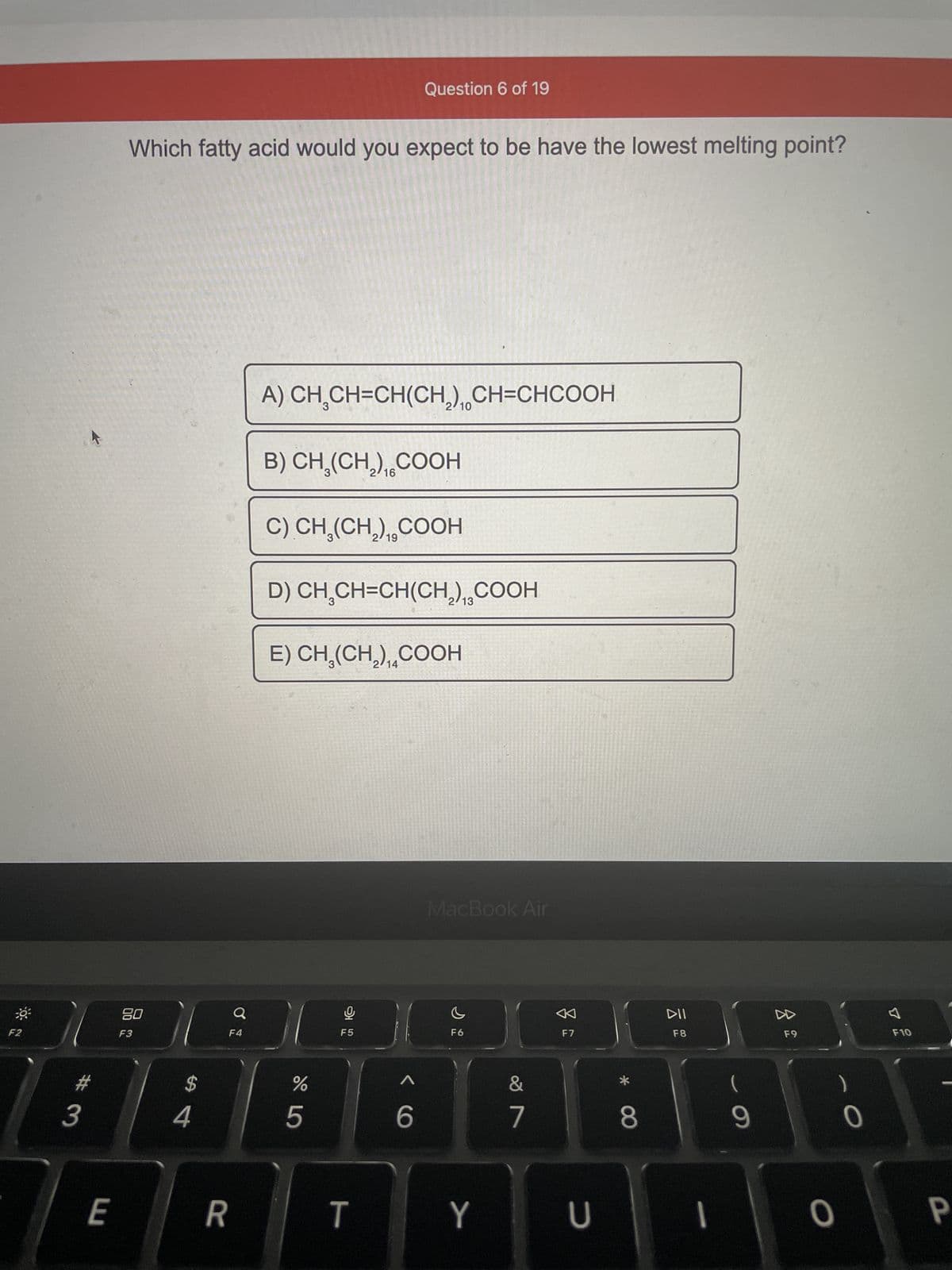 F2
3
E
Which fatty acid would you expect to be have the lowest melting point?
80
F3
$
4
Q
F4
R
A) CH,CH=CH(CH,), CH=CHCOOH
B) CH₂(CH₂),COOH
C) CH₂(CH₂),COOH
D) CH₂CH=CH(CH₂),COOH
E) CH₂(CH₂),COOH
%
5
F5
Question 6 of 19
T
< 6
13
MacBook Air
F6
Y
7
F7
U
CO *
8
DII
F8
1
9
F9
0
0
F10
P