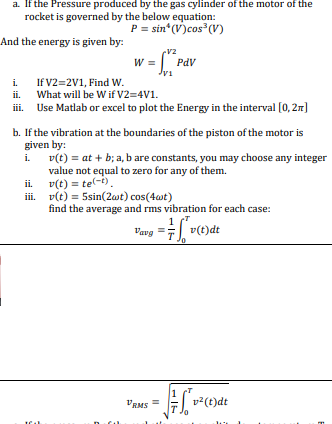 a. If the Pressure produced by the gas cylinder of the motor of the
rocket is governed by the below equation:
P = sin (V)cos (V)
And the energy is given by:
v2
W =| PdV
Jvi
If V2=2V1, Find W.
What will be W if V2=4V1.
i.
ii.
iii. Use Matlab or excel to plot the Energy in the interval [0,21]
b. If the vibration at the boundaries of the piston of the motor is
given by:
v(t) = at + b; a, b are constants, you may choose any integer
value not equal to zero for any of them.
v(t) = te(-t).
i. v(t) = 5sin(2at) cos(4wt)
find the average and rms vibration for each case:
i.
ii.
Vavg
v(t)dt
VRMS =
- v²(t)dt
