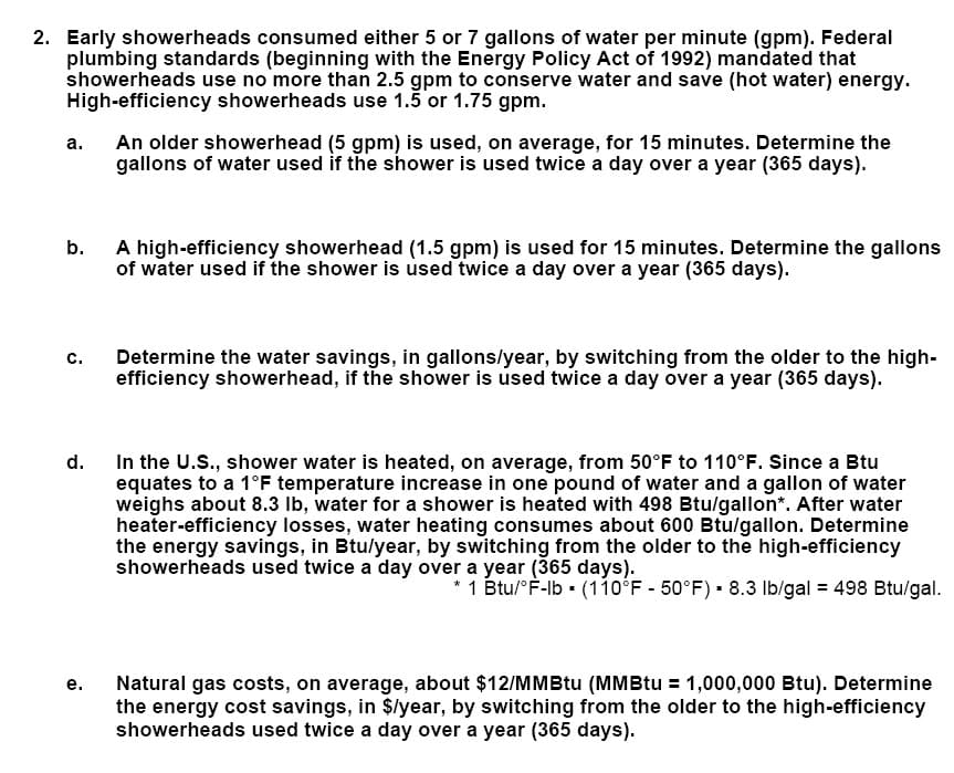 2. Early showerheads consumed either 5 or 7 gallons of water per minute (gpm). Federal
plumbing standards (beginning with the Energy Policy Act of 1992) mandated that
showerheads use no more than 2.5 gpm to conserve water and save (hot water) energy.
High-efficiency showerheads use 1.5 or 1.75 gpm.
An older showerhead (5 gpm) is used, on average, for 15 minutes. Determine the
gallons of water used if the shower is used twice a day over a year (365 days).
а.
A high-efficiency showerhead (1.5 gpm) is used for 15 minutes. Determine the gallons
of water used if the shower is used twice a day over a year (365 days).
b.
Determine the water savings, in gallons/year, by switching from the older to the high-
efficiency showerhead, if the shower is used twice a day over a year (365 days).
с.
In the U.S., shower water is heated, on average, from 50°F to 110°F. Since a Btu
equates to a 1°F temperature increase in one pound of water and a gallon of water
weighs about 8.3 Ib, water for a shower is heated with 498 Btu/gallon*. After water
heater-efficiency losses, water heating consumes about 600 Btu/gallon. Determine
the energy savings, in Btu/year, by switching from the older to the high-efficiency
showerheads used twice a day over a year (365 days).
d.
* 1 Btu/°F-lb - (110°F - 50°F) 8.3 Ib/gal = 498 Btu/gal.
Natural gas costs, on average, about $12/MMBtu (MMBtu = 1,000,000 Btu). Determine
the energy cost savings, in $/year, by switching from the older to the high-efficiency
showerheads used twice a day over a year (365 days).
е.
