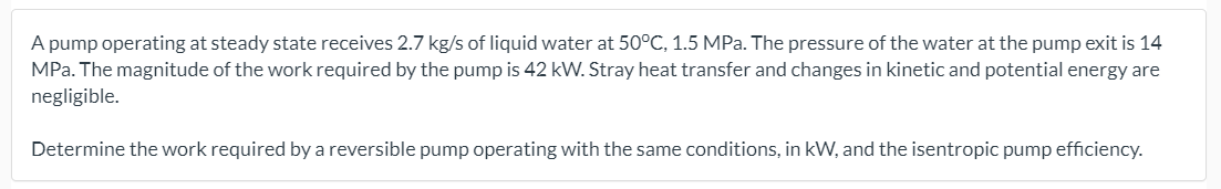 A pump operating at steady state receives 2.7 kg/s of liquid water at 50°C, 1.5 MPa. The pressure of the water at the pump exit is 14
MPa. The magnitude of the work required by the pump is 42 kW. Stray heat transfer and changes in kinetic and potential energy are
negligible.
Determine the work required by a reversible pump operating with the same conditions, in kW, and the isentropic pump efficiency.
