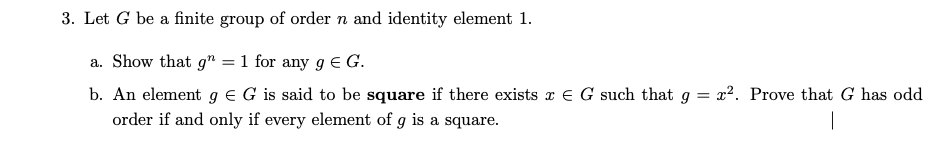 3. Let G be a finite group of order n and identity element 1.
a. Show that g" = 1 for any g€ G.
b. An element g e G is said to be square if there exists x € G such that g = x2. Prove that G has odd
order if and only if every element of g is a square.
|
