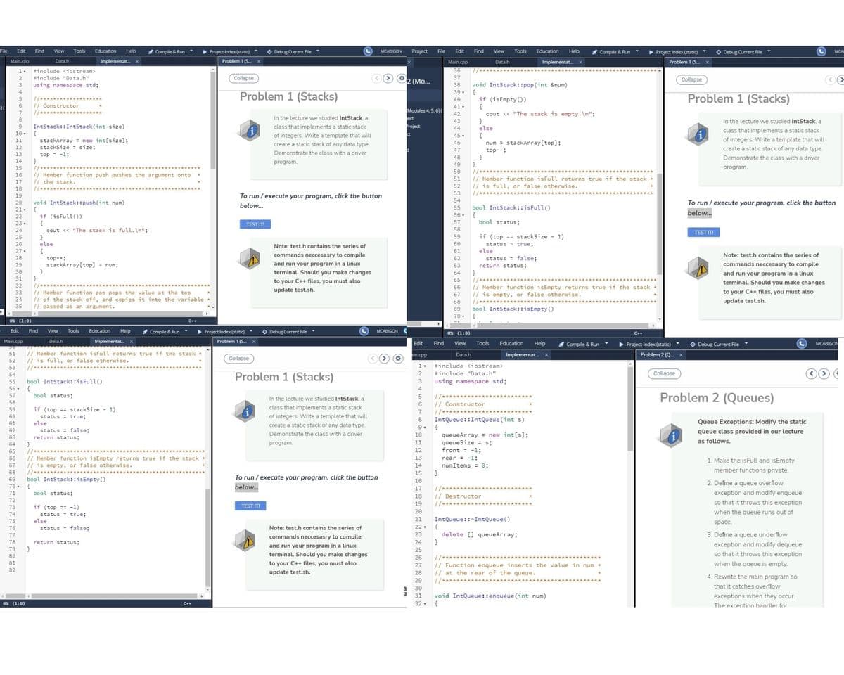 File
Edit
Find
View
Tools
Education
Help
* Compile & Run
O Debug Current File
MCABIGON
Project
File
Edit
Find
View
Tools
Education
Help
I Compile & Run
> Project Index (static)
O Debug Current File
Project Index (static)
MCAE
Main.cpp
Data.h
Implementat.
Problem 1 (S.
Main.cpp
Data.h
Implementat.
Problem 1 (S. x
#include <iostream>
36
#include "Data.h"
Collapse
2 (Mo...
37
Collapse
using namespace std;
38
void IntStack::pop (int &num)
{
if (isEmpty())
39 .
//****
// Constructor
Problem 1 (Stacks)
Problem 1 (Stacks)
40
{
cout << "The stack is empty.\n";
}
else
41-
Modules 4, 5, 6) (
1/***
42
In the lecture we studied IntStack, a
ect
43
In the lecture we studied IntStack, a
IntStack::IntStack(int size)
{
stackArray = new int[size];
stackSize = size;
top = -1;
}
9.
class that implements a static stack
Project
44
class that implements a static stack
10
of integers. Write a template that will
{
num = stackArray[top];
45 ,
11
of integers. Write a template that will
46
create a static stack of any data type.
12
47
top--;
create a static stack of any data type.
13
Demonstrate the class with a driver
48
Demonstrate the class with a driver
14
program.
}
//
// Member function isFull returns true if the stack
// is full, or false otherwise.
//****
49
15
program.
50
// Member function push pushes the argument onto
// the stack.
//**
16
51
52
53
To run / execute your program, click the button
54
void IntStack::push(int num)
{
if (isFull())
{
cout <« "The stack is full.\n";
}
else
20
To run / execute your program, click the button
below...
bool IntStack::isFull()
{
bool status;
21.
55
below...
22
56 •
23
TEST IT!
57
58
TEST IT
59
if (top == stackSize - 1)
26
Note: test.h contains the series of
60
status = true;
else
status = false;
27.
{
61
commands neccesasry to compile
Note: test.h contains the series of
28
62
top++;
stackArray[top] = num;
}
and run your program in a linux
terminal. Should you make changes
29
63
return status;
commands neccesasry to compile
30
64
and run your program in a linux
31
}
//*
// Member function isEmpty returns true if the stack *
// is empty, or false otherwise.
//***********
to your C++ files, you must also
65
terminal. Should you make changes
32
66
update test.sh.
// Member function pop pops the value at the top
// of the stack off, and copies it into the variable
// passed as an argument.
33
to your C++ files, you must also
67
34
68
update test.sh.
35
69
bool IntStack::isEmpty ()
70, {
0% (1:0)
C++
Edit
Find
View
Tools
Education
Help
Compile & Run
> Project Index (static)
O Debug Current File
MCABIGON
0% (1:0)
Main.cpp
Data.h
Implementat.
Problem 1 (S.
Education
O Debug Current File
MCABIGON
Edit
Find
View
Tools
Help
A Compile & Run
> Project Index (static)
// Member function isFull returns true if the stack
// is full, or false otherwise.
//****
51
in.cpp
Data.h
Implementat. x
Problem 2 (Q. x
Collapse
52
53
#include <iostream>
Problem 1 (Stacks)
Collapse
54
#include "Data.h"
3
using namespace std;
bool IntStack::isFull()
{
bool status;
55
56 .
4
Problem 2 (Queues)
57
//********
// Constructor
In the lecture we studied IntStack, a
58
6
59
if (top == stackSize - 1)
class that implements a static stack
//*
IntQueue::IntQueue (int s)
{
7
60
status = true;
of integers. Write a template that will
8
61
else
Queue Exceptions: Modify the static
create a static stack of any data type.
62
status = false;
return status;
Demonstrate the class with a driver
queue class provided in our lecture
queueArray = new int[s];
queueSize = s;
front = -1;
10
63
11
as follows.
64
program.
65
12
// Member function isEmpty returns true if the stack
// is empty, or false otherwise.
//***
bool IntStack::isEmpty ()
{
bool status;
13
rear = -1;
numItems = 0;
66
1. Make the isFull and isEmpty
67
14
member functions private.
68
15
}
69
To run / execute your program, click the button
16
2. Define a queue overflow
70 .
below.
17
71
exception and modify enqueue
// Destructor
//*
18
72
19
so that it throws this exception
73
if (top == -1)
TEST IT!
20
when the queue runs out of
74
status = true;
IntQueue::-IntQueue ()
{
delete [] queueArray;
}
75
else
21
space.
76
status = false;
Note: test.h contains the series of
22
77
commands neccesasry to compile
23
3. Define a queue underflow
78
return status;
24
exception and modify dequeue
and run your program in a linux
terminal. Should you make changes
79
}
25
so that it throws this exception
80
//*
// Function enqueue inserts the value in num *
// at the rear of the queue.
1/******
26
81
to your C++ files, you must also
27
when the queue is empty.
82
update test.sh.
28
4. Rewrite the main program so
29
that it catches overflow
30
31
void IntQueue::enqueue (int num)
exceptions when they occur.
0% (1:0)
32. {
C++
The excention handler for
