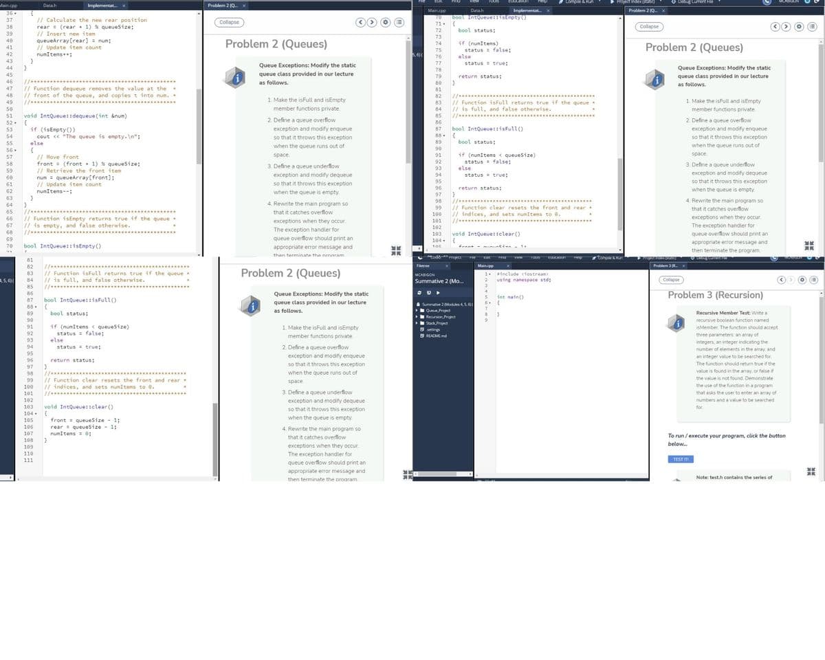 Education
Compile & Run
Project Index (static)
O Debug Current File
Main.cpp
Implementat. x
Problem 2 (Q.
Data.h
Main.cpp
Data.h
Implementat.
Problem 2 (Q. X
36 .
70
71.
bool IntQueue::isEmpty )
{
bool status;
37
// Calculate the new rear position
Collapse
38
Collapse
rear = (rear + 1) % queueSize;
// Insert new item
queueArray[rear] = num;
// Update item count
numItems++;
72
39
73
40
Problem 2 (Queues)
if (numItems)
status = false:
else
Problem 2 (Queues)
74
41
75
42
5, 6)(
76
}
}
43
Queue Exceptions: Modify the static
77
status = true;
44
Queue Exceptions: Modify the static
45
queue class provided in our lecture
queue class provided in our lecture
79
return status;
46
as follows.
as follows.
// Function dequeue removes the value at the *
// front of the queue, and copies t into num. *
//***
47
81
48
82
1. Make the isFull and isEmpty
// Function isFull returns true if the queue *
// is full, and false otherwise.
//****
49
83
1. Make the isFull and isEmpty
50
member functions private.
84
member functions private.
void IntQueue::dequeue (int &num)
52 .
51
85
2. Define a queue overflow
2. Define a queue overflow
86
if (isEmpty ())
cout <« "The queue is empty. \n";
bool IntQueue::isFull ()
exception and modify enqueue
so that it throws this exception
53
exception and modify enqueue
87
54
so that it throws this exception
88 .
55
else
89
bool status;
when the queue runs out of
when the queue runs out of
56
90
{
// Move front
front = (front + 1) % queueSize;
// Retrieve the front item
num = queueArray[front];
// Update item count
if (numItems < queueSize)
status = false;
else
space.
91
space.
57
92
58
3. Define a queue underflow
3. Define a queue underflow
93
59
exception and modify dequeue
94
status = true;
exception and modify dequeue
60
so that it throws this exception
95
so that it throws this exception
61
96
return status;
}
//****
// Function clear resets the front and rear *
// indices, and sets numItems to 0.
62
numItems--;
when the queue is empty.
when the queue is empty.
97
63
4. Rewrite the main program so
98
4. Rewrite the main program so
64
99
that it catches overflow
65
that it catches overflow
100
exceptions when they occur.
// Function isEmpty returns true if the queue *
// is empty, and false otherwise.
//****
66
exceptions when they occur.
101
//*****
67
The exception handler for
102
The exception handler for
68
void IntQueue::clear ()
queue overflow should print an
103
69
queue overflow should print an
104 , {
appropriate error message and
70
bool IntQueue::isEmpty()
appropriate error message and
- uunsi
then terminate the program.
then terminate the proaram
odio- roect
EUUcaDon
tompile & Run
Project Index (static)
O DEbug Curren FIe
TIng
VIew
TOOS
Heip
81
Filetree
Main.cpp
Problem 3 (R. x
//**
// Function isFull returns true if the queue *
// is full, and false otherwise.
82
Problem 2 (Queues)
83
MCABIGON
1.
#include <iostream>
4,5, 6)(
84
Summative 2 (Mo...
2
using namespace std;
Collapse
85
//*****
3
Problem 3 (Recursion)
4
Queue Exceptions: Modify the static
int main()
bool IntQueue::isFull()
{
bool status;
87
queue class provided in our lecture
6-
A Summative 2 (Modules 4, 5, 6)(
Queue Project
RecursionProject
Stack Project
O settings
D README.md
88 .
7
as follows.
8
Recursive Member Test: Write a
recursive boolean function named
if (numItems < queuesize)
status = false;
else
91
1. Make the isFull and isEmpty
isMember. The function should accept
member functions private.
three parameters: an array of
integers, an integer indicating the
status = true;
2. Define a queue overflow
number of elements in the array, and
95
exception and modify enqueue
so that it throws this exception
an integer value to be searched for.
96
return status:
The function should return true if the
97
when the queue runs out of
value is found in the array, or false if
//***
// Function clear resets the front and rear
// indices, and sets numItems to 0.
98
the value is not found. Demonstrate
99
space.
100
the use of the function in a program
101
3. Define a queue underflow
that asks the user to enter an array of
102
exception and modify dequeue
numbers and a value to be searched
void IntQueue::clear ()
103
for.
so that it throws this exception
104
when the queue is empty.
front = queueSize - 1;
rear = queueSize - 1;
numItems = 0;
105
106
4. Rewrite the main program so
107
that it catches overflow
To run / execute your program, click the button
108
}
below..
109
exceptions when they occur.
110
The exception handler for
111
TEST M
queue overflow should print an
appropriate error message and
Note: test.h contains the series of
then terminate the program
