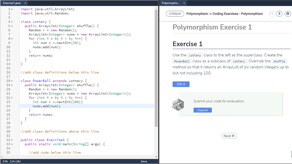 Exercise1.java
Polymorphis. x
import java.util.ArrayList;
import java.util.Random;
Collapse
Polymorphism -> Coding Exercises - Polymorphism
3
class Lottery {
public ArrayList<Integer> shuffle() {
Random r = new Random();
ArrayList<Integer> nums = new ArrayList<Integer>();
for (int i = 0; i < 5; i++) {
int num = r.nextInt(20);
nums.add (num);
Polymorphism Exercise 1
5-
6
7
Exercise 1
9
10
11
}
12
return nums;
Use the Lottery class to the left as the superclass. Create the
13
}
}
PowerBall class as a subclass of Lottery . Override the shuffle
14
method so that it returns an ArrayList of six random integers up to
15
16
//add class definitions below this line
but not including 100.
17
class PowerBall extends Lottery {
public ArrayList<Integer> shuffle() {
Random r = new Random ();
ArrayList<Integer> nums = new ArrayList<Integer>();
for (int i = 0; i < 6; i++) {
int num = r.nextInt(100);
nums.add (num);
}
18 -
19 -
TRY IT
20
21
22 -
23
Submit your code for evaluation.
24
25
Check It!
26
return nums;
27
}
28
29
30
//add class definitions above this line
31
Next
public class Exercisel {
public static void main(String[] args) {
32 -
33 -
34
35
//add code below this line
57% (24:20)
Java
