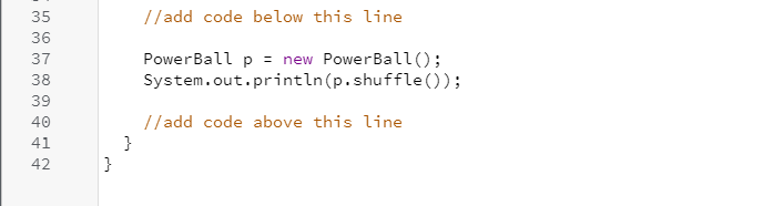 35
//add code below this line
36
PowerBall p = new PowerBall();
System.out.println(p.shuffle () );
37
38
39
//add code above this line
}
}
40
41
42
