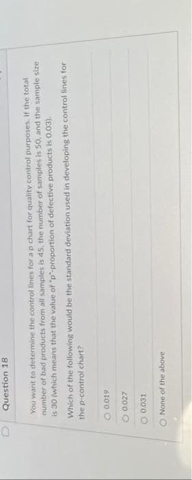 Question 18
You want to determine the control lines for a p chart for quality control purposes. If the total
number of bad products from all samples is 45, the number of samples is 50, and the sample size
is 30 (which means that the value of "p"-proportion of defective products is 0.03).
Which of the following would be the standard deviation used in developing the control lines for
the p-control chart?
0.019
0.027
O 0.031
O None of the above