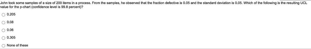 John took some samples of a size of 200 items in a process. From the samples, he observed that the fraction defective is 0.05 and the standard deviation is 0.05. Which of the following is the resulting UCL
value for the p-chart (confidence level is 99.8 percent)?
O 0.205
0.08
O 0.06
O 0.305
O None of these