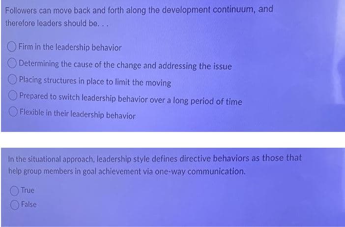 Followers can move back and forth along the development continuum, and
therefore leaders should be...
Firm in the leadership behavior
Determining the cause of the change and addressing the issue
Placing structures in place to limit the moving
Prepared to switch leadership behavior over a long period of time
O Flexible in their leadership behavior
In the situational approach, leadership style defines directive behaviors as those that
help group members in goal achievement via one-way communication.
O True
False
