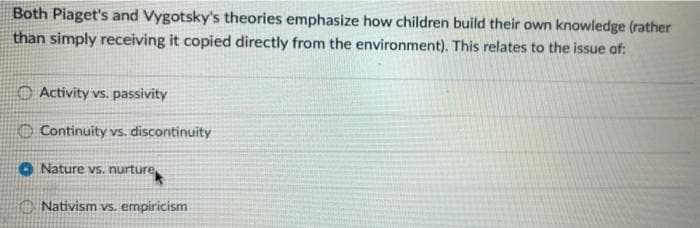 Both Piaget's and Vygotsky's theories emphasize how children build their own knowledge (rather
than simply receiving it copied directly from the environment). This relates to the issue of:
O Activity vs. passivity
O Continuity vs. discontinuity
O Nature vs. nurture
O Nativism vs, empiricism
