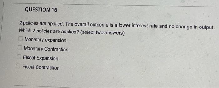 QUESTION 16
2 policies are applied. The overall outcome is a lower interest rate and no change in output.
Which 2 policies are applied? (select two answers)
Monetary expansion
Monetary Contraction
Fiscal Expansion
Fiscal Contraction
0OO0
