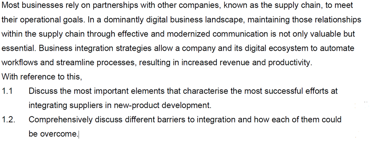 Most businesses rely on partnerships with other companies, known as the supply chain, to meet
their operational goals. In a dominantly digital business landscape, maintaining those relationships
within the supply chain through effective and modernized communication is not only valuable but
essential. Business integration strategies allow a company and its digital ecosystem to automate
workflows and streamline processes, resulting in increased revenue and productivity.
With reference to this,
1.1
Discuss the most important elements that characterise the most successful efforts at
integrating suppliers in new-product development.
1.2.
Comprehensively discuss different barriers to integration and how each of them could
be overcome.