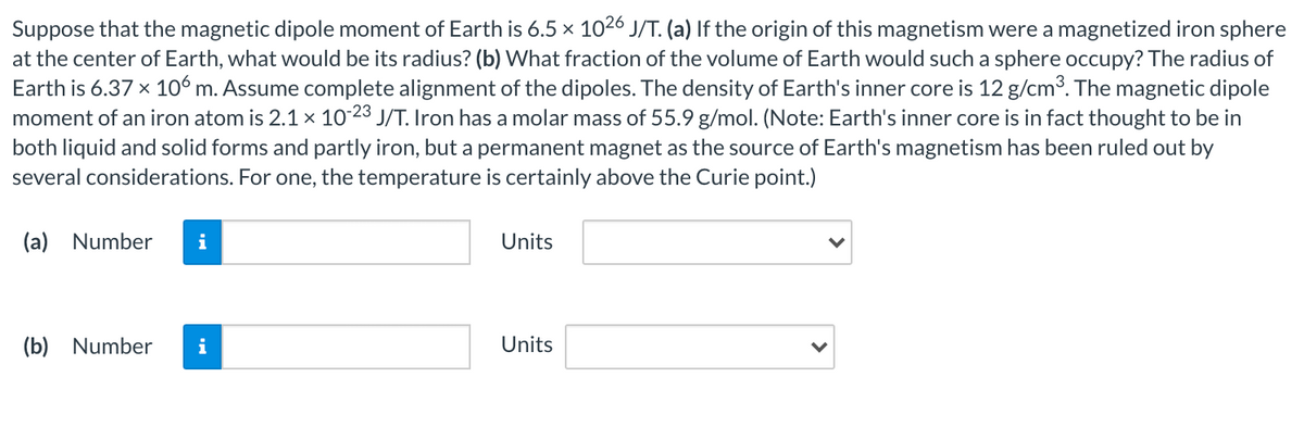 Suppose that the magnetic dipole moment of Earth is 6.5 x 1026 J/T. (a) If the origin of this magnetism were a magnetized iron sphere
at the center of Earth, what would be its radius? (b) What fraction of the volume of Earth would such a sphere occupy? The radius of
Earth is 6.37 x 106 m. Assume complete alignment of the dipoles. The density of Earth's inner core is 12 g/cm3. The magnetic dipole
moment of an iron atom is 2.1× 10 23 J/T. Iron has a molar mass of 55.9 g/mol. (Note: Earth's inner core is in fact thought to be in
both liquid and solid forms and partly iron, but a permanent magnet as the source of Earth's magnetism has been ruled out by
several considerations. For one, the temperature is certainly above the Curie point.)
(a) Number
i
Units
(b) Number
i
Units
