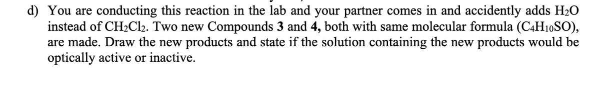 d) You are conducting this reaction in the lab and your partner comes in and accidently adds H20
instead of CH2Cl2. Two new Compounds 3 and 4, both with same molecular formula (C4H10SO),
are made. Draw the new products and state if the solution containing the new products would be
optically active or inactive.
