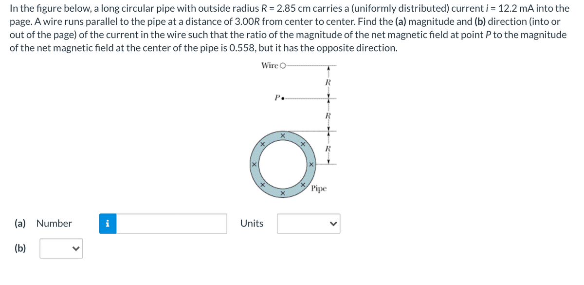 In the figure below, a long circular pipe with outside radius R = 2.85 cm carries a (uniformly distributed) current i = 12.2 mA into the
page. A wire runs parallel to the pipe at a distance of 3.00R from center to center. Find the (a) magnitude and (b) direction (into or
out of the page) of the current in the wire such that the ratio of the magnitude of the net magnetic field at point P to the magnitude
of the net magnetic field at the center of the pipe is 0.558, but it has the opposite direction.
Wire O
P.
R
R
Pipe
(a) Number
i
Units
(b)
