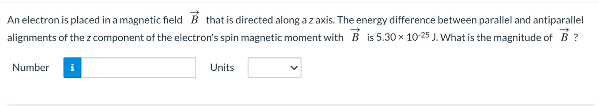 An electron is placed in a magnetic field B that is directed along a z axis. The energy difference between parallel and antiparallel
alignments of the z component of the electron's spin magnetic moment with B is 5.30 x 10-25 J. What is the magnitude of B ?
Number
i
Units
