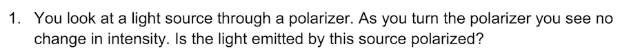 1. You look at a light source through a polarizer. As you turn the polarizer you see no
change in intensity. Is the light emitted by this source polarized?
