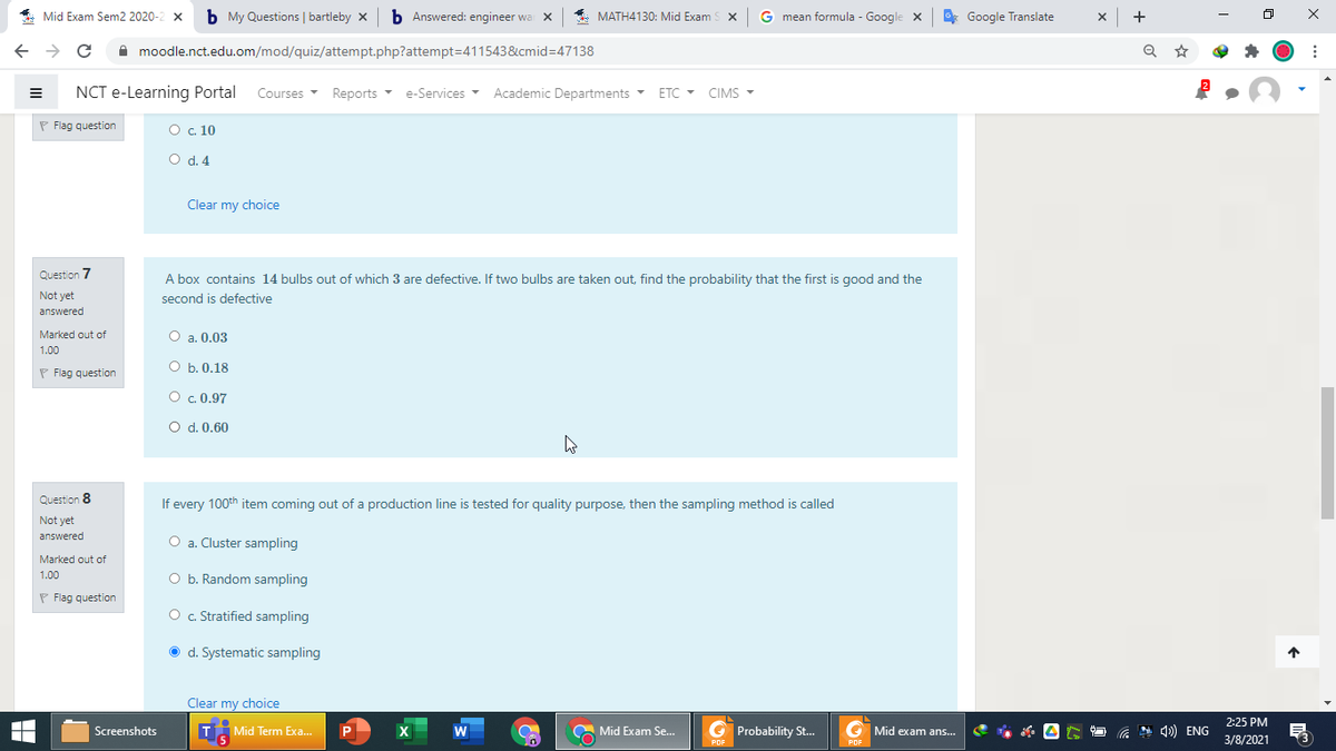 * Mid Exam Sem2 2020-2 x
b My Questions | bartleby x b Answered: engineer wa x
* MATH4130: Mid Exam
S x
G mean formula - Google x
* Google Translate
x +
A moodle.nct.edu.om/mod/quiz/attempt.php?attempt=411543&cmid%3D47138
NCT e-Learning Portal Courses
Reports e-Services Academic Departments ETC - CIMS
-
P Flag question
O c. 10
O d. 4
Clear my choice
Question 7
A box contains 14 bulbs out of which 3 are defective. If two bulbs are taken out, find the probability that the first is good and the
second is defective
Not yet
answered
Marked out of
O a. 0.03
1.00
P Flag question
O b. 0.18
O c. 0.97
O d. 0.60
Question 8
If every 100th item coming out of a production line is tested for quality purpose, then the sampling method is called
Not yet
answered
O a. Cluster sampling
а.
Marked out of
O b. Random sampling
1.00
P Flag question
O . Stratified sampling
O d. Systematic sampling
Clear my choice
2:25 PM
Screenshots
T
Mid Term Exa.
P
Mid Exam Se..
G Probability St.
G Mid exam ans.
* ) ENG
3/8/2021
PDF
PDF
