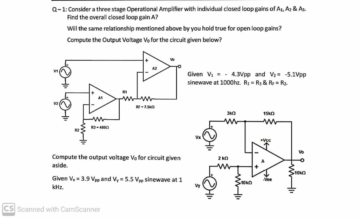 Q-1: Consider a three stage Operational Amplifier with individual closed loop gains of A1, A2 & A3.
Find the overall closed loop gain A?
Will the same relationship mentioned above by you hold true for open loop gains?
Compute the Output Voltage Vo for the circuit given below?
Vo
A2
V1
Given Vi =
- 4.3Vpp and V2 = -5.1Vpp
sinewave at 1000hz. R1 = R3 & RF = R2.
R1
A1
V2
RF = 7.5ko
3kn
15kn
R3 - 4800
Vx
•Vcc
Vo
Compute the output voltage Vo for circuit given
2 ko
A
aside.
S10kO
Given Vx = 3.9 Vpp and Vy = 5.5 Vpp sinewave at 1
-Vee
10 ΚΩ
kHz.
Vy
CS Scanned with CamScanner
