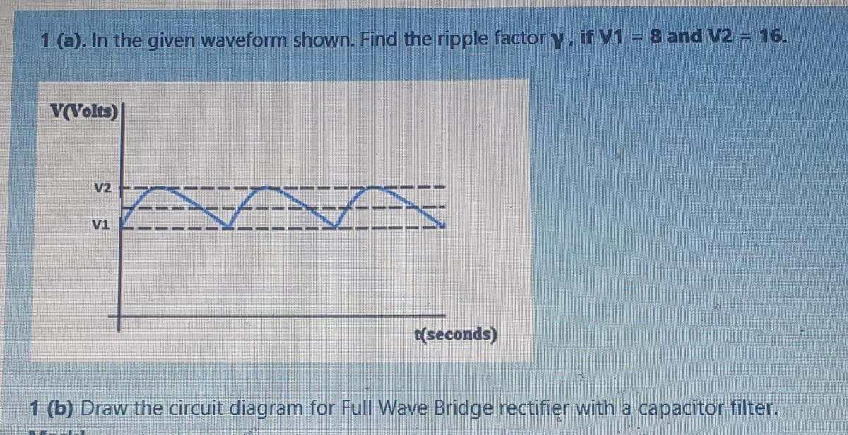 1 (a). In the given waveform shown. Find the ripple factory, if V1 = 8 and V2 - 16.
V(Volts)|
V2 E-
V1
t(seconds)
1 (b) Draw the circuit diagram for Full Wave Bridge rectifier with a capacitor filter.
