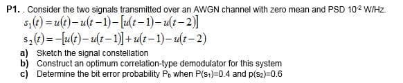 P1.. Consider the two signals transmitted over an AWGN channel with zero mean and PSD 10-2 W/Hz.
s₁(t) = u(t)-u(t-1)-[u(t-1)-u(t-2)]
$2(t)=-[u(t)u(t-1)]+u(t−1)-u(t−2)
a) Sketch the signal constellation
b) Construct an optimum correlation-type demodulator for this system
c) Determine the bit error probability Pb when P(S1)=0.4 and p(S2)=0.6