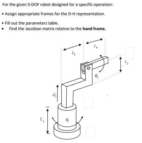 For the given 3-DOF robot designed for a specific operation:
•Assign appropriate frames for the D-H representation.
• Fill out the parameters table.
Find the Jacobian matrix relative to the hand frame.
"
12