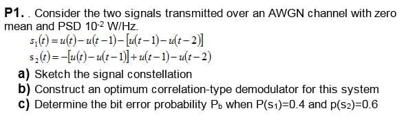 P1. Consider the two signals transmitted over an AWGN channel with zero
mean and PSD 10-2 W/Hz.
s₁(t) = u(t)-u(t−1)-[u(t-1)-u(t-2)]
s(t)u(t)-u(t-1)]+u(t-1)-u(t-2)
a) Sketch the signal constellation
b) Construct an optimum correlation-type demodulator for this system
c) Determine the bit error probability Pb when P(s1)=0.4 and p(S2)=0.6