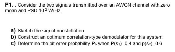 P1.. Consider the two signals transmitted over an AWGN channel with zero
mean and PSD 10-2 W/Hz.
a) Sketch the signal constellation
b) Construct an optimum correlation-type demodulator for this system
c) Determine the bit error probability Pb when P(s1)=0.4 and p(S2)=0.6