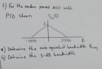 2) For the random process xit) with
PSD shown
S₁(4)
2
-SKHZ
SKHE
f
a) Determine the noise equivalent bandwidth Bury
6) Dermine the 3-d8 bandwidth